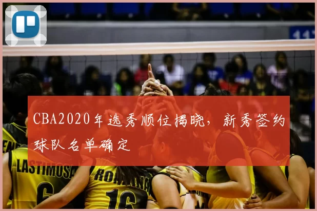 CBA2020年选秀顺位揭晓，新秀签约球队名单确定