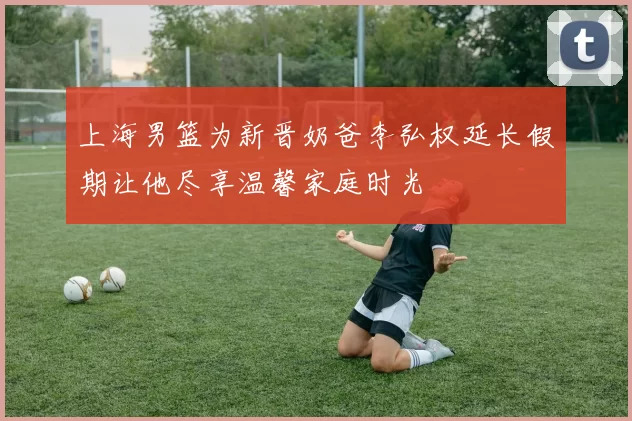 上海男篮为新晋奶爸李弘权延长假期让他尽享温馨家庭时光