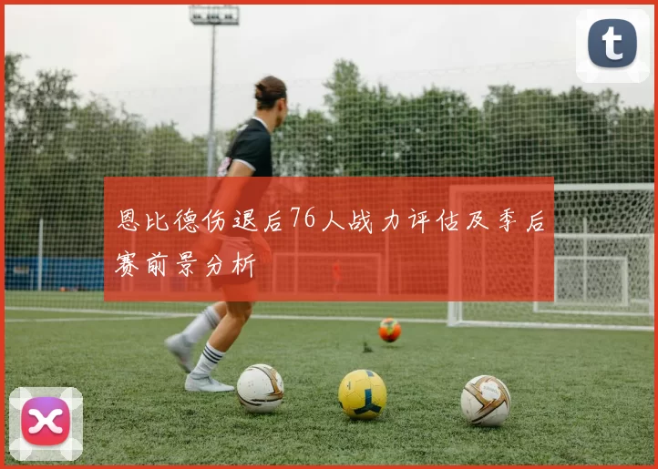 恩比德伤退后76人战力评估及季后赛前景分析