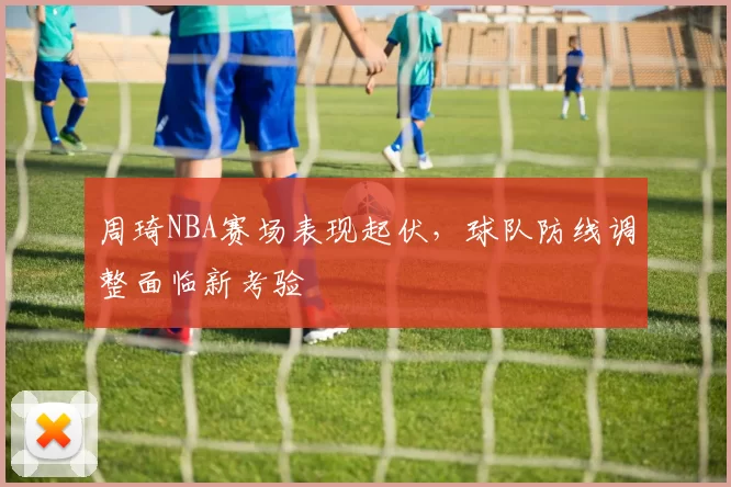 周琦NBA赛场表现起伏，球队防线调整面临新考验