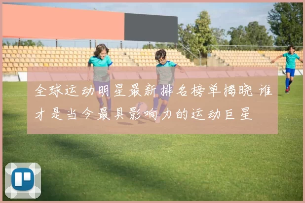 全球运动明星最新排名榜单揭晓 谁才是当今最具影响力的运动巨星