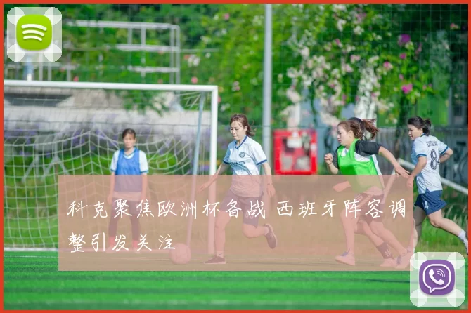科克聚焦欧洲杯备战 西班牙阵容调整引发关注