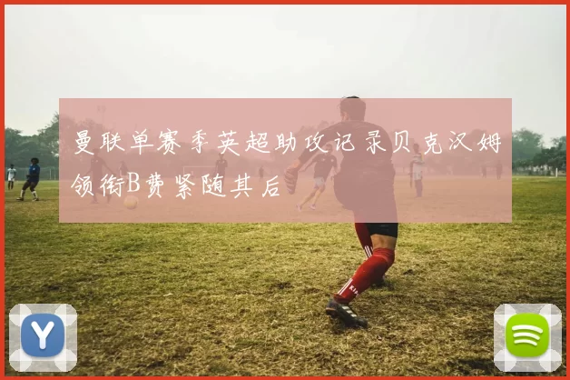 曼联单赛季英超助攻记录贝克汉姆领衔B费紧随其后