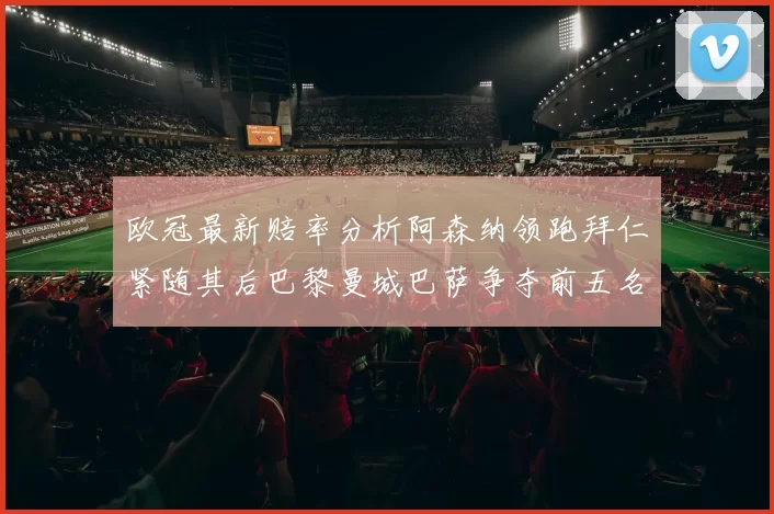 欧冠最新赔率分析阿森纳领跑拜仁紧随其后巴黎曼城巴萨争夺前五名