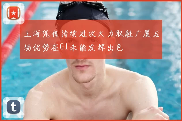 上海凭借持续进攻火力取胜广厦后场优势在G1未能发挥出色