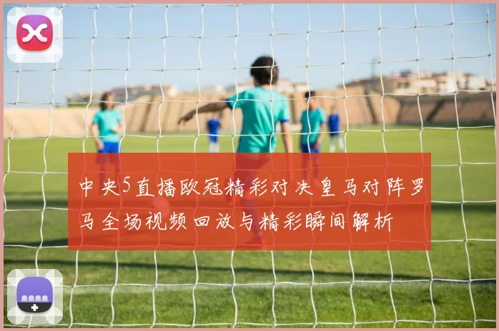 中央5直播欧冠精彩对决皇马对阵罗马全场视频回放与精彩瞬间解析