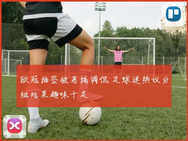 欧冠抽签被恶搞调侃 足球迷热议分组结果趣味十足