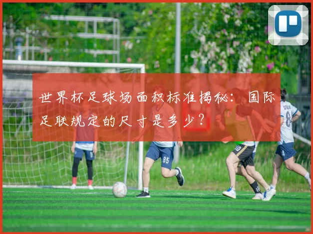 世界杯足球场面积标准揭秘:国际足联规定的尺寸是多少?