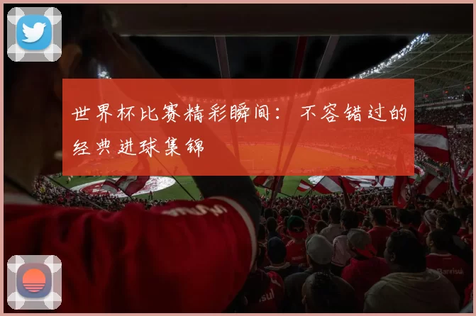 世界杯比赛精彩瞬间:不容错过的经典进球集锦