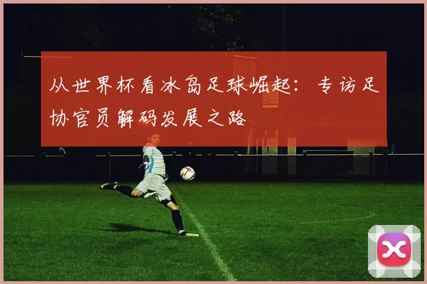 从世界杯看冰岛足球崛起：专访足协官员解码发展之路
