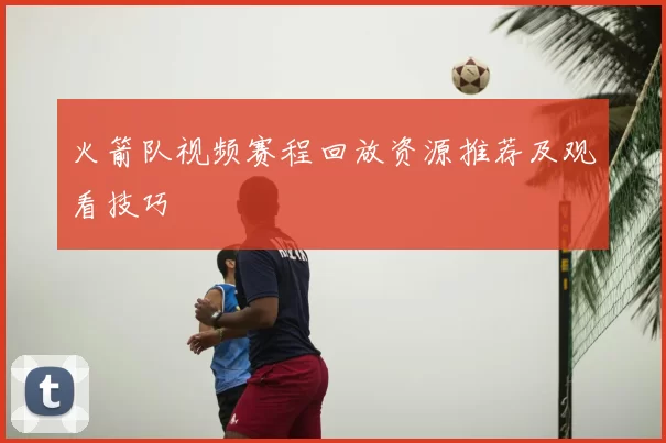 火箭队视频赛程回放资源推荐及观看技巧
