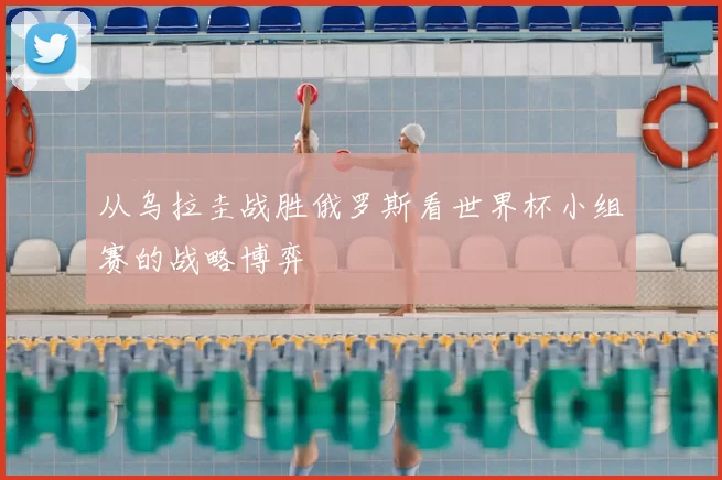 从乌拉圭战胜俄罗斯看世界杯小组赛的战略博弈