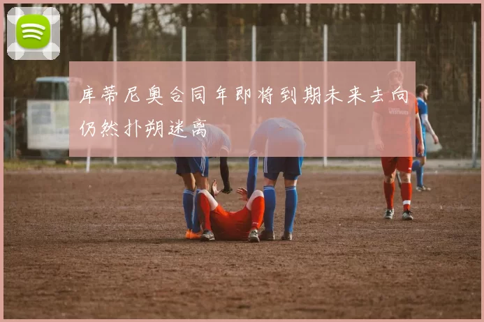 库蒂尼奥合同年即将到期未来去向仍然扑朔迷离