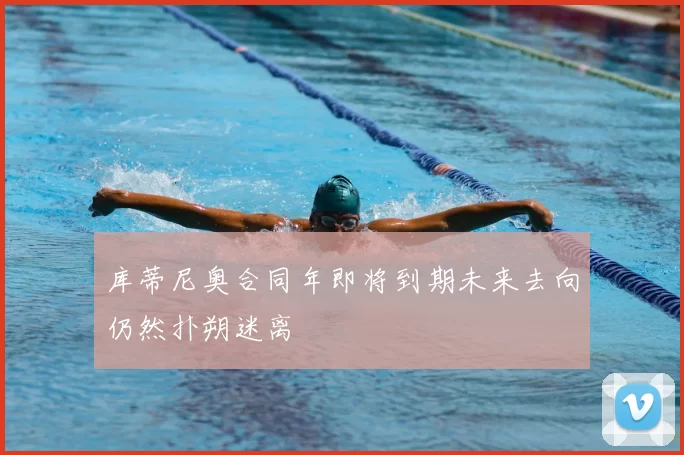 库蒂尼奥合同年即将到期未来去向仍然扑朔迷离