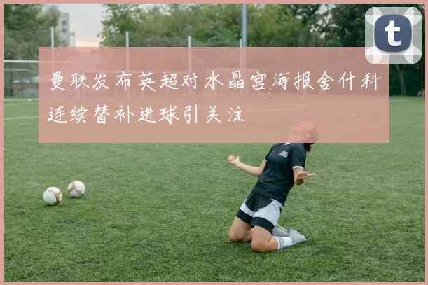曼联发布英超对水晶宫海报舍什科连续替补进球引关注
