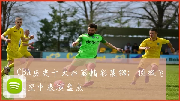 CBA历史十大扣篮精彩集锦：顶级飞人空中表演盘点
