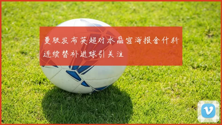 曼联发布英超对水晶宫海报舍什科连续替补进球引关注