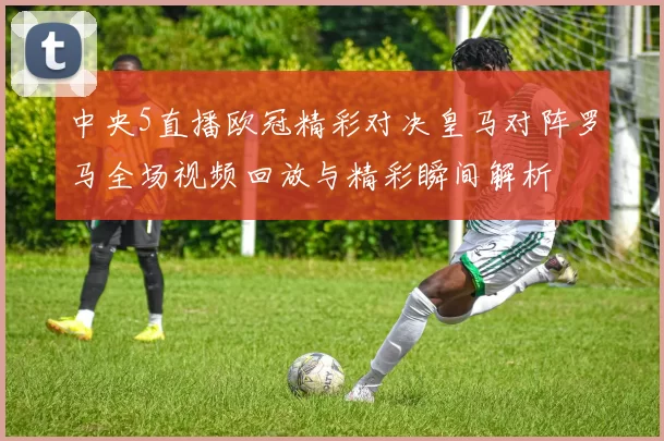 中央5直播欧冠精彩对决皇马对阵罗马全场视频回放与精彩瞬间解析