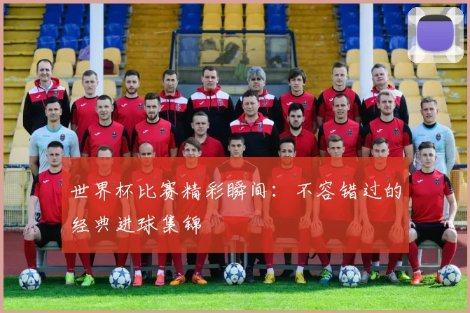 世界杯比赛精彩瞬间：不容错过的经典进球集锦