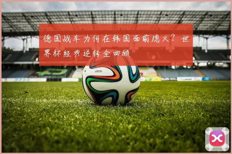 德国战车为何在韩国面前熄火？世界杯经典逆转全回顾