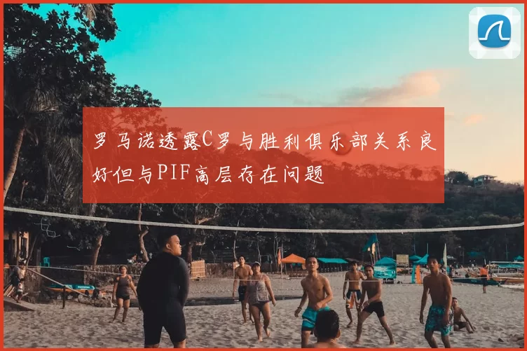 罗马诺透露C罗与胜利俱乐部关系良好但与PIF高层存在问题