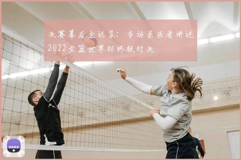 决赛幕后全记录：专访亲历者讲述2022女篮世界杯终极对决