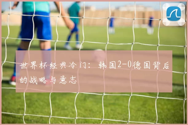 世界杯经典冷门：韩国2-0德国背后的战略与意志