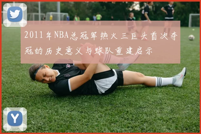 2011年NBA总冠军热火三巨头首次夺冠的历史意义与球队重建启示