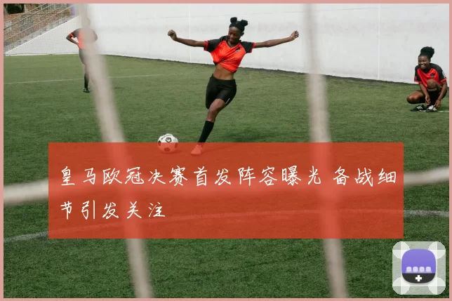 皇马欧冠决赛首发阵容曝光 备战细节引发关注