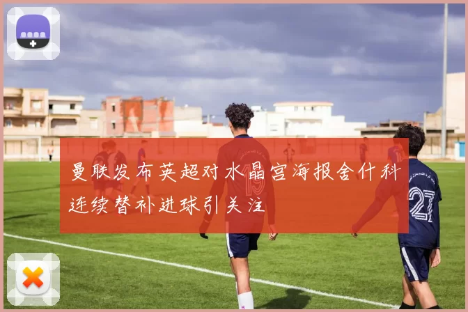 曼联发布英超对水晶宫海报舍什科连续替补进球引关注