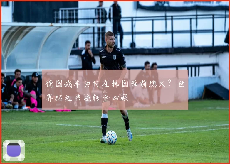 德国战车为何在韩国面前熄火？世界杯经典逆转全回顾