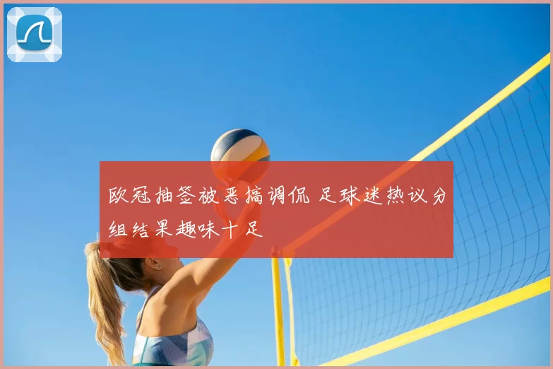 欧冠抽签被恶搞调侃 足球迷热议分组结果趣味十足