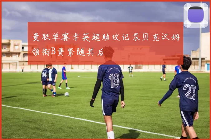 曼联单赛季英超助攻记录贝克汉姆领衔B费紧随其后