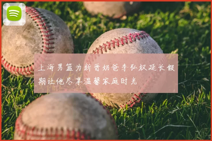 上海男篮为新晋奶爸李弘权延长假期让他尽享温馨家庭时光
