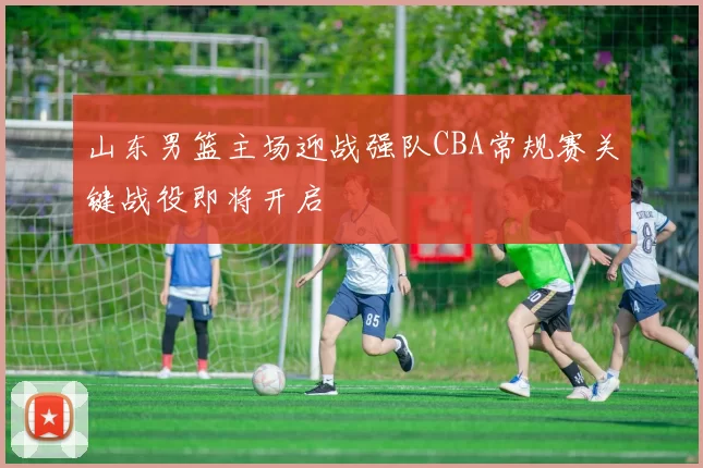 山东男篮主场迎战强队CBA常规赛关键战役即将开启