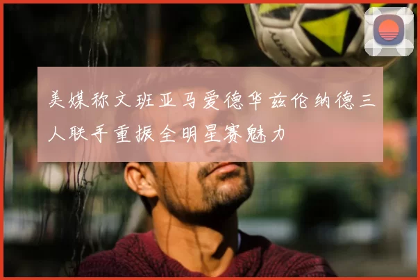 美媒称文班亚马爱德华兹伦纳德三人联手重振全明星赛魅力