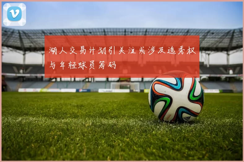 湖人交易计划引关注或涉及选秀权与年轻球员筹码
