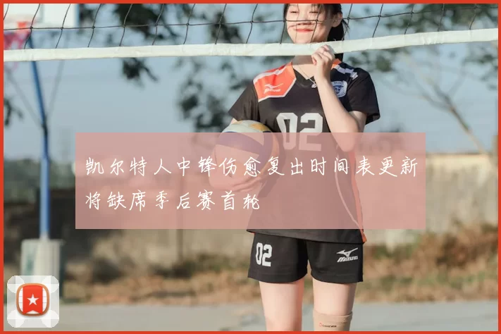 凯尔特人中锋伤愈复出时间表更新将缺席季后赛首轮