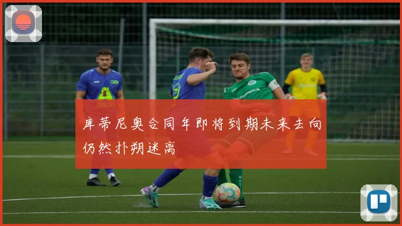 库蒂尼奥合同年即将到期未来去向仍然扑朔迷离