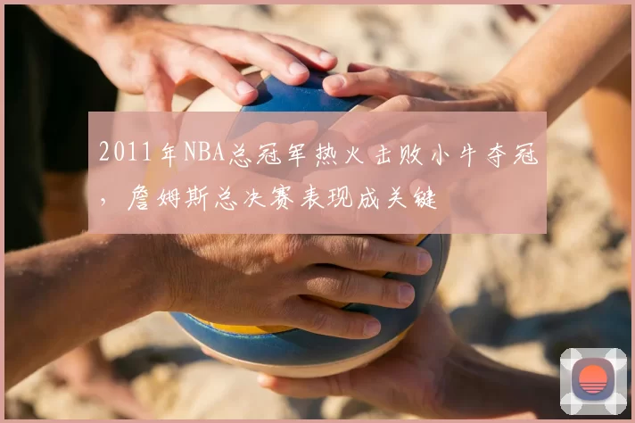 2011年NBA总冠军热火击败小牛夺冠，詹姆斯总决赛表现成关键