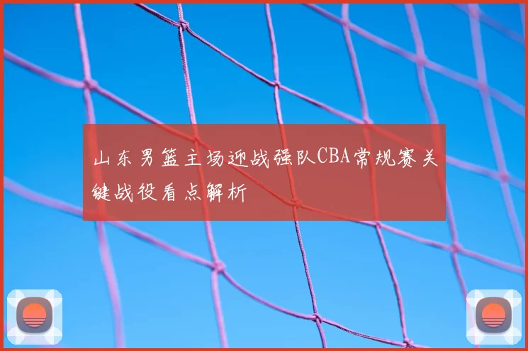 山东男篮主场迎战强队CBA常规赛关键战役看点解析