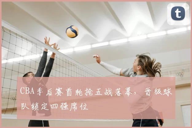 CBA季后赛首轮抢五战落幕，晋级球队锁定四强席位