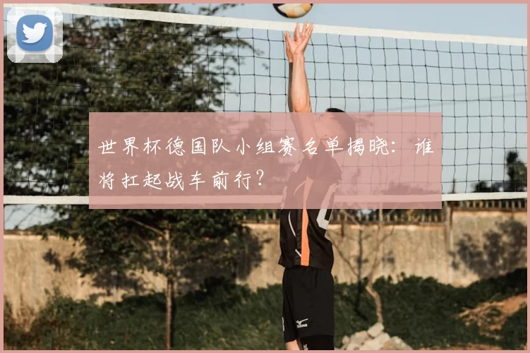 世界杯德国队小组赛名单揭晓：谁将扛起战车前行？