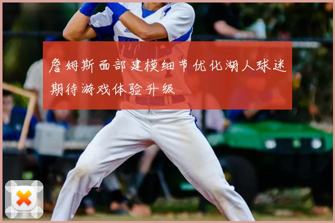 詹姆斯面部建模细节优化湖人球迷期待游戏体验升级