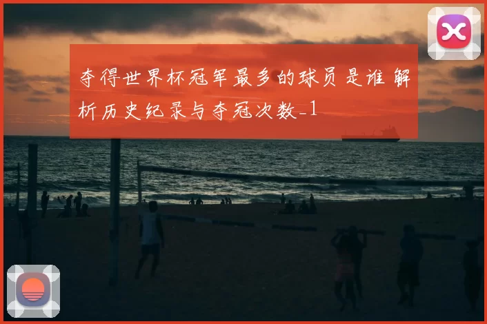 夺得世界杯冠军最多的球员是谁 解析历史纪录与夺冠次数_1
